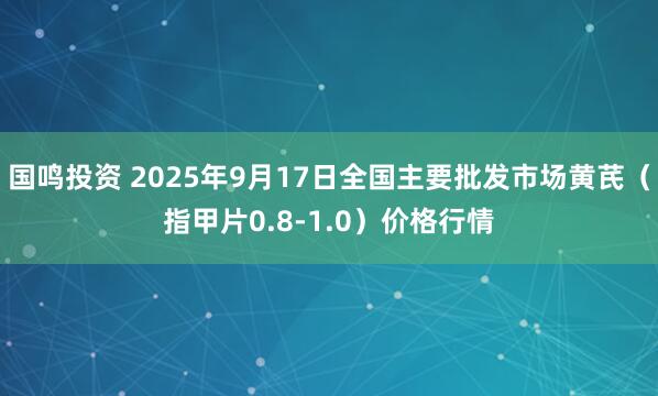 国鸣投资 2025年9月17日全国主要批发市场黄芪（指甲片0.8-1.0）价格行情