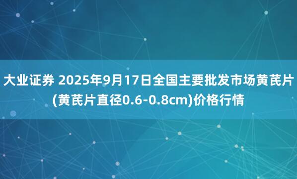 大业证券 2025年9月17日全国主要批发市场黄芪片(黄芪片直径0.6-0.8cm)价格行情