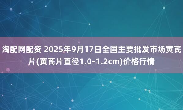 淘配网配资 2025年9月17日全国主要批发市场黄芪片(黄芪片直径1.0-1.2cm)价格行情