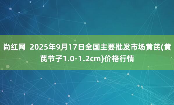 尚红网  2025年9月17日全国主要批发市场黄芪(黄芪节子1.0-1.2cm)价格行情