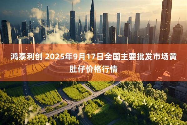 鸿泰利创 2025年9月17日全国主要批发市场黄肚仔价格行情