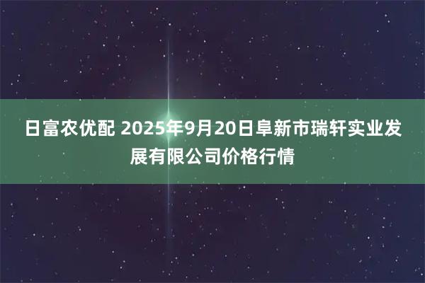 日富农优配 2025年9月20日阜新市瑞轩实业发展有限公司价格行情