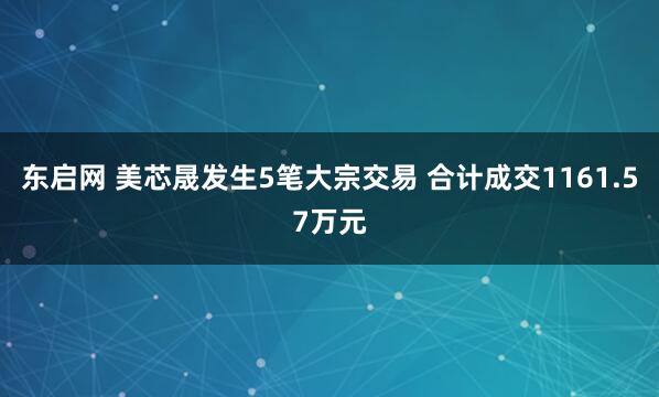 东启网 美芯晟发生5笔大宗交易 合计成交1161.57万元