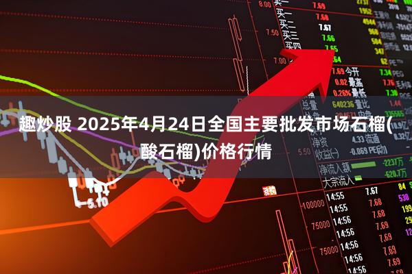 趣炒股 2025年4月24日全国主要批发市场石榴(酸石榴)价格行情