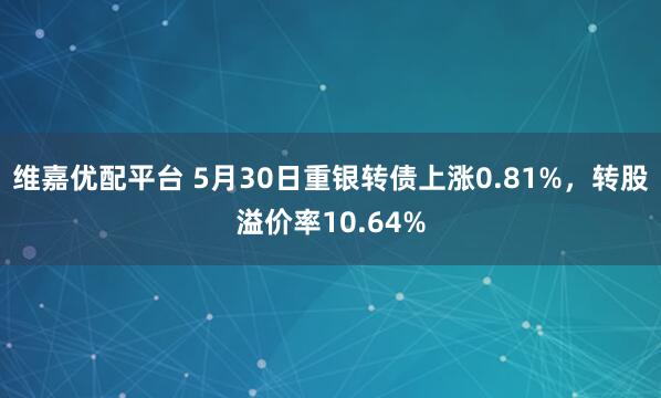 维嘉优配平台 5月30日重银转债上涨0.81%，转股溢价率10.64%