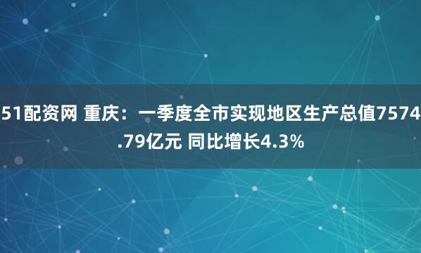51配资网 重庆：一季度全市实现地区生产总值7574.79亿元 同比增长4.3%