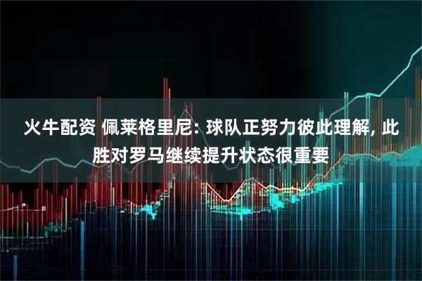 火牛配资 佩莱格里尼: 球队正努力彼此理解, 此胜对罗马继续提升状态很重要