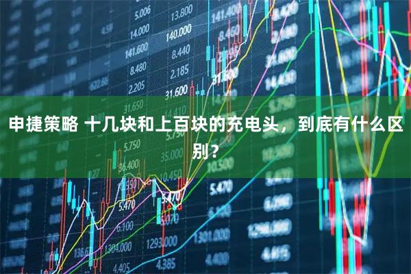 申捷策略 十几块和上百块的充电头，到底有什么区别？