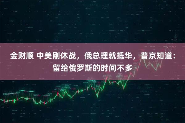 金财顺 中美刚休战，俄总理就抵华，普京知道：留给俄罗斯的时间不多