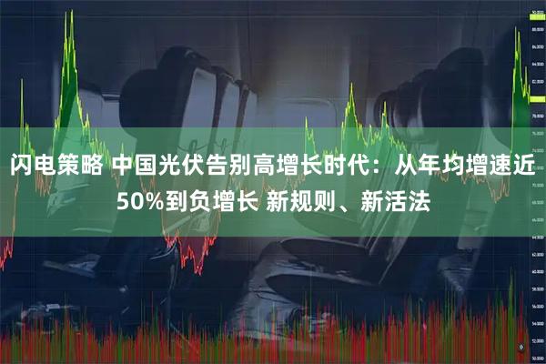 闪电策略 中国光伏告别高增长时代：从年均增速近50%到负增长 新规则、新活法