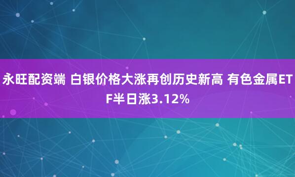 永旺配资端 白银价格大涨再创历史新高 有色金属ETF半日涨3.12%