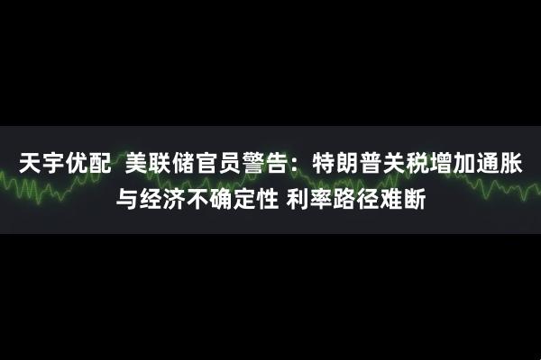 天宇优配  美联储官员警告：特朗普关税增加通胀与经济不确定性 利率路径难断