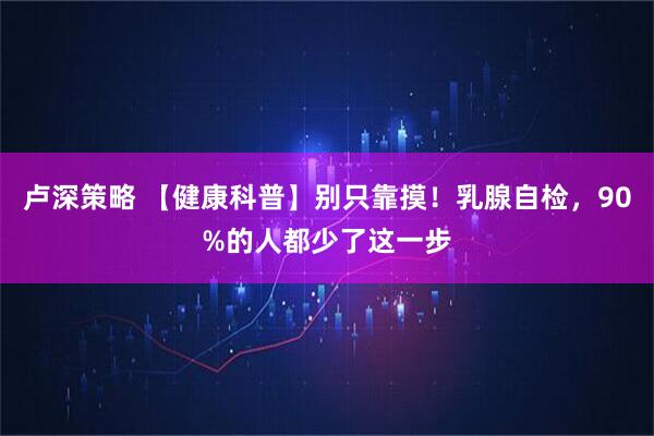 卢深策略 【健康科普】别只靠摸！乳腺自检，90%的人都少了这一步