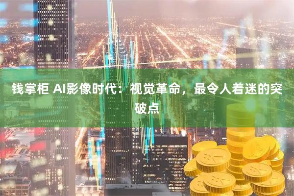 钱掌柜 AI影像时代：视觉革命，最令人着迷的突破点