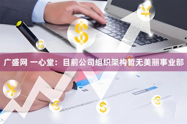 广盛网 一心堂：目前公司组织架构暂无美丽事业部