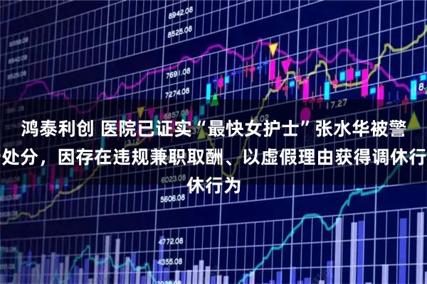 鸿泰利创 医院已证实“最快女护士”张水华被警告处分，因存在违规兼职取酬、以虚假理由获得调休行为