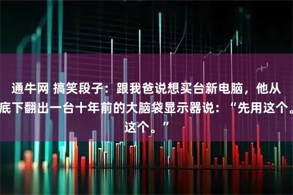 通牛网 搞笑段子：跟我爸说想买台新电脑，他从床底下翻出一台十年前的大脑袋显示器说：“先用这个。”