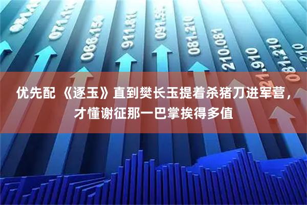 优先配 《逐玉》直到樊长玉提着杀猪刀进军营，才懂谢征那一巴掌挨得多值