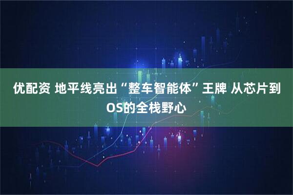 优配资 地平线亮出“整车智能体”王牌 从芯片到OS的全栈野心